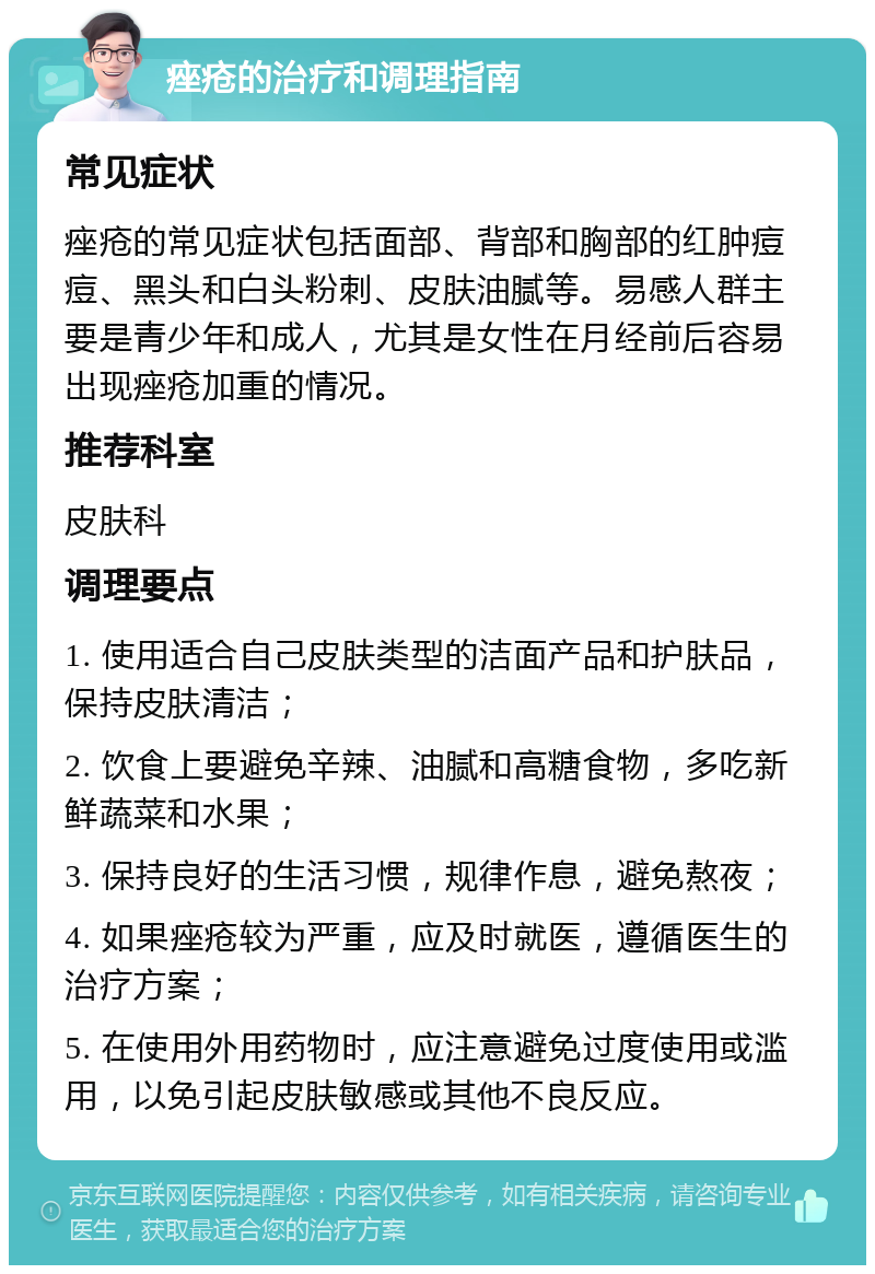 痤疮的治疗和调理指南 常见症状 痤疮的常见症状包括面部、背部和胸部的红肿痘痘、黑头和白头粉刺、皮肤油腻等。易感人群主要是青少年和成人，尤其是女性在月经前后容易出现痤疮加重的情况。 推荐科室 皮肤科 调理要点 1. 使用适合自己皮肤类型的洁面产品和护肤品，保持皮肤清洁； 2. 饮食上要避免辛辣、油腻和高糖食物，多吃新鲜蔬菜和水果； 3. 保持良好的生活习惯，规律作息，避免熬夜； 4. 如果痤疮较为严重，应及时就医，遵循医生的治疗方案； 5. 在使用外用药物时，应注意避免过度使用或滥用，以免引起皮肤敏感或其他不良反应。