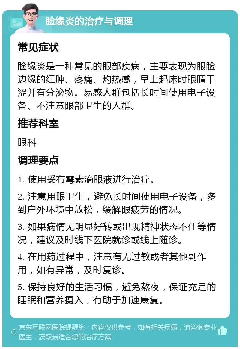 睑缘炎的治疗与调理 常见症状 睑缘炎是一种常见的眼部疾病，主要表现为眼睑边缘的红肿、疼痛、灼热感，早上起床时眼睛干涩并有分泌物。易感人群包括长时间使用电子设备、不注意眼部卫生的人群。 推荐科室 眼科 调理要点 1. 使用妥布霉素滴眼液进行治疗。 2. 注意用眼卫生，避免长时间使用电子设备，多到户外环境中放松，缓解眼疲劳的情况。 3. 如果病情无明显好转或出现精神状态不佳等情况，建议及时线下医院就诊或线上随诊。 4. 在用药过程中，注意有无过敏或者其他副作用，如有异常，及时复诊。 5. 保持良好的生活习惯，避免熬夜，保证充足的睡眠和营养摄入，有助于加速康复。