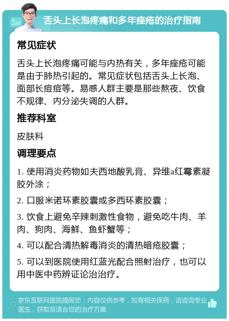 舌头上长泡疼痛和多年痤疮的治疗指南 常见症状 舌头上长泡疼痛可能与内热有关，多年痤疮可能是由于肺热引起的。常见症状包括舌头上长泡、面部长痘痘等。易感人群主要是那些熬夜、饮食不规律、内分泌失调的人群。 推荐科室 皮肤科 调理要点 1. 使用消炎药物如夫西地酸乳膏、异维a红霉素凝胶外涂； 2. 口服米诺环素胶囊或多西环素胶囊； 3. 饮食上避免辛辣刺激性食物，避免吃牛肉、羊肉、狗肉、海鲜、鱼虾蟹等； 4. 可以配合清热解毒消炎的清热暗疮胶囊； 5. 可以到医院使用红蓝光配合照射治疗，也可以用中医中药辨证论治治疗。