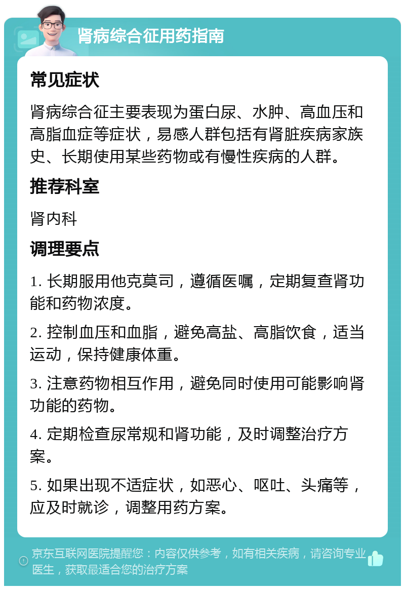 肾病综合征用药指南 常见症状 肾病综合征主要表现为蛋白尿、水肿、高血压和高脂血症等症状，易感人群包括有肾脏疾病家族史、长期使用某些药物或有慢性疾病的人群。 推荐科室 肾内科 调理要点 1. 长期服用他克莫司，遵循医嘱，定期复查肾功能和药物浓度。 2. 控制血压和血脂，避免高盐、高脂饮食，适当运动，保持健康体重。 3. 注意药物相互作用，避免同时使用可能影响肾功能的药物。 4. 定期检查尿常规和肾功能，及时调整治疗方案。 5. 如果出现不适症状，如恶心、呕吐、头痛等，应及时就诊，调整用药方案。