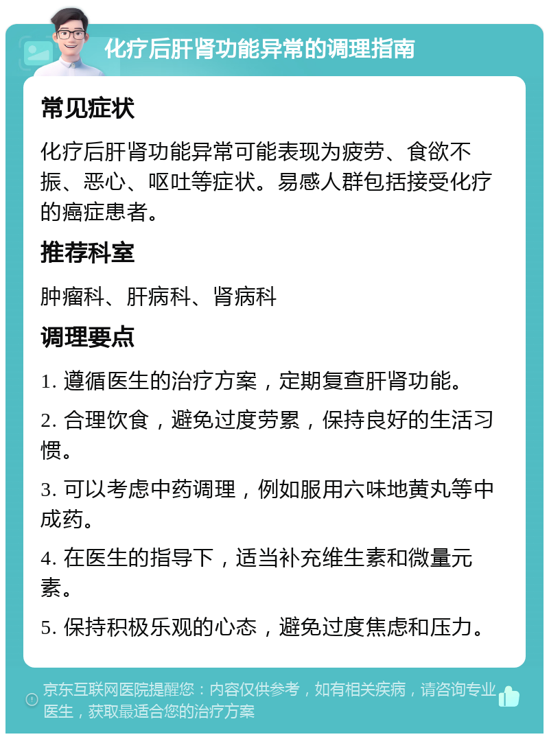 化疗后肝肾功能异常的调理指南 常见症状 化疗后肝肾功能异常可能表现为疲劳、食欲不振、恶心、呕吐等症状。易感人群包括接受化疗的癌症患者。 推荐科室 肿瘤科、肝病科、肾病科 调理要点 1. 遵循医生的治疗方案，定期复查肝肾功能。 2. 合理饮食，避免过度劳累，保持良好的生活习惯。 3. 可以考虑中药调理，例如服用六味地黄丸等中成药。 4. 在医生的指导下，适当补充维生素和微量元素。 5. 保持积极乐观的心态，避免过度焦虑和压力。