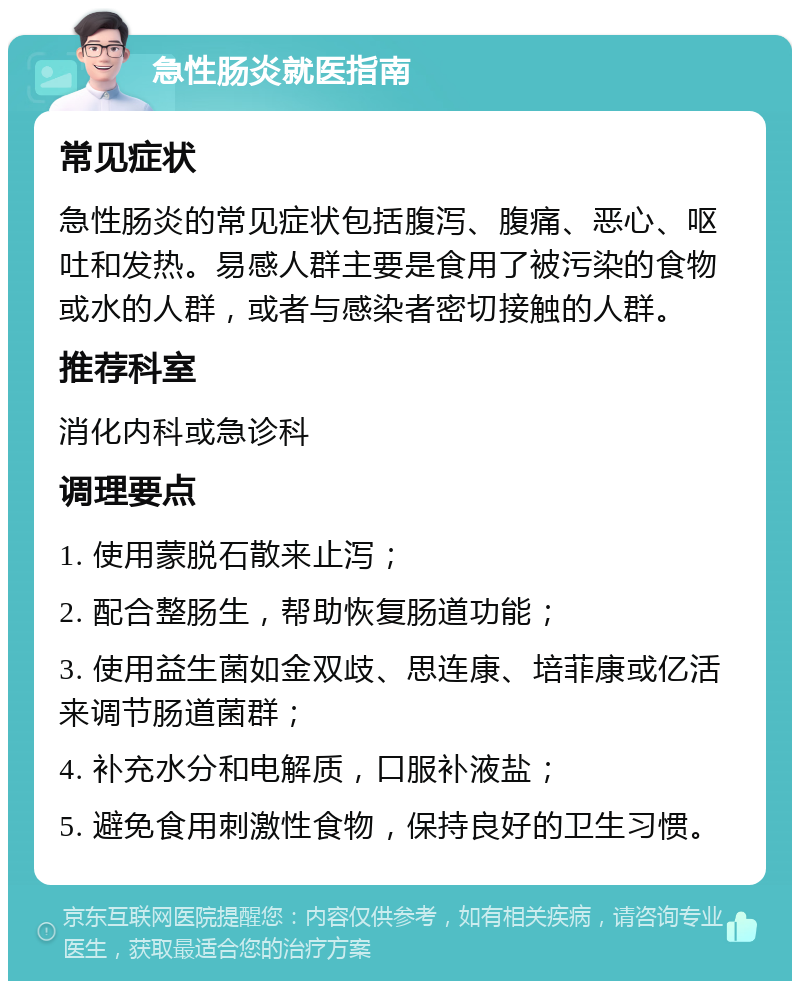 急性肠炎就医指南 常见症状 急性肠炎的常见症状包括腹泻、腹痛、恶心、呕吐和发热。易感人群主要是食用了被污染的食物或水的人群，或者与感染者密切接触的人群。 推荐科室 消化内科或急诊科 调理要点 1. 使用蒙脱石散来止泻； 2. 配合整肠生，帮助恢复肠道功能； 3. 使用益生菌如金双歧、思连康、培菲康或亿活来调节肠道菌群； 4. 补充水分和电解质，口服补液盐； 5. 避免食用刺激性食物，保持良好的卫生习惯。