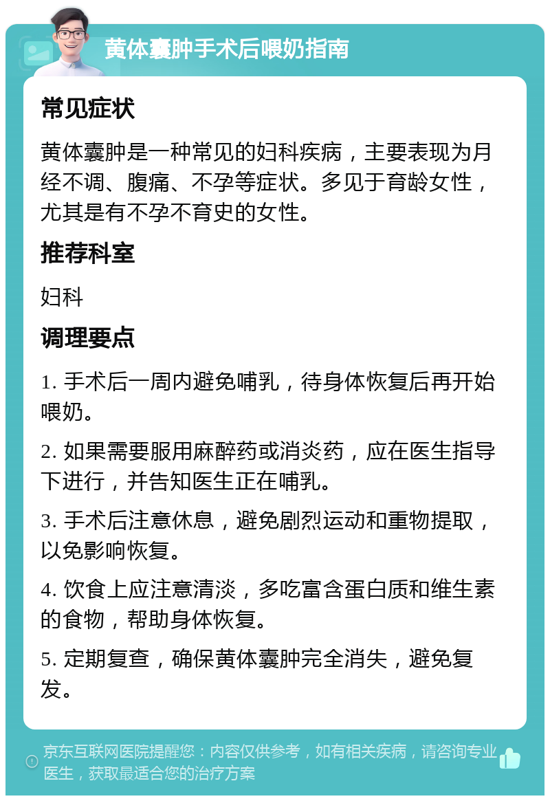 黄体囊肿手术后喂奶指南 常见症状 黄体囊肿是一种常见的妇科疾病，主要表现为月经不调、腹痛、不孕等症状。多见于育龄女性，尤其是有不孕不育史的女性。 推荐科室 妇科 调理要点 1. 手术后一周内避免哺乳，待身体恢复后再开始喂奶。 2. 如果需要服用麻醉药或消炎药，应在医生指导下进行，并告知医生正在哺乳。 3. 手术后注意休息，避免剧烈运动和重物提取，以免影响恢复。 4. 饮食上应注意清淡，多吃富含蛋白质和维生素的食物，帮助身体恢复。 5. 定期复查，确保黄体囊肿完全消失，避免复发。