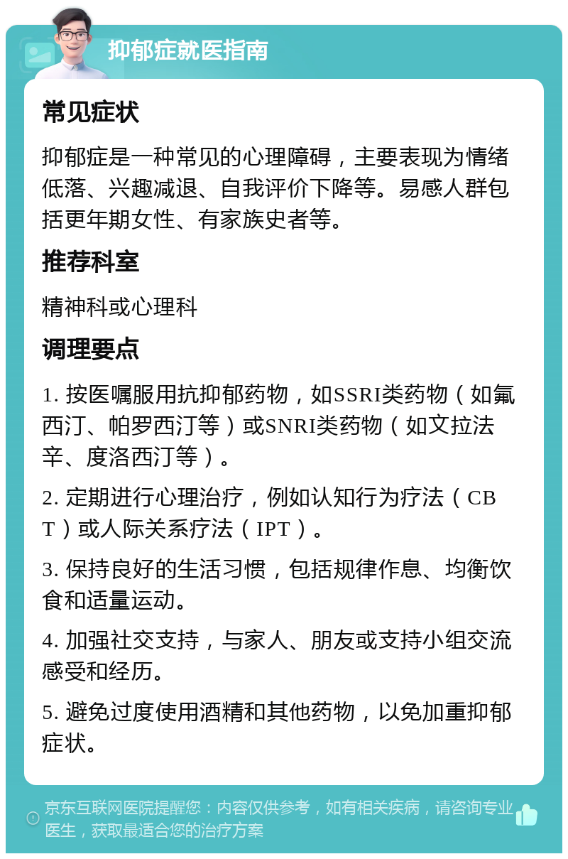 抑郁症就医指南 常见症状 抑郁症是一种常见的心理障碍，主要表现为情绪低落、兴趣减退、自我评价下降等。易感人群包括更年期女性、有家族史者等。 推荐科室 精神科或心理科 调理要点 1. 按医嘱服用抗抑郁药物，如SSRI类药物（如氟西汀、帕罗西汀等）或SNRI类药物（如文拉法辛、度洛西汀等）。 2. 定期进行心理治疗，例如认知行为疗法（CBT）或人际关系疗法（IPT）。 3. 保持良好的生活习惯，包括规律作息、均衡饮食和适量运动。 4. 加强社交支持，与家人、朋友或支持小组交流感受和经历。 5. 避免过度使用酒精和其他药物，以免加重抑郁症状。