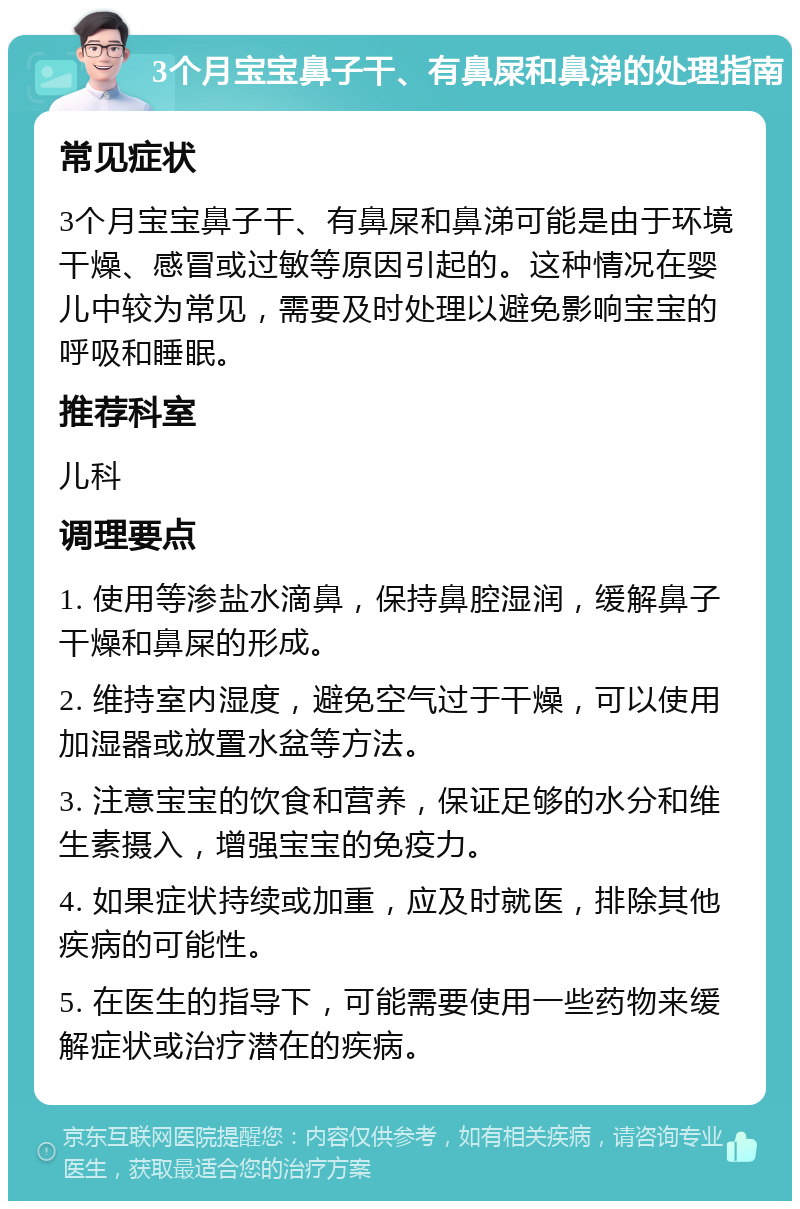 3个月宝宝鼻子干、有鼻屎和鼻涕的处理指南 常见症状 3个月宝宝鼻子干、有鼻屎和鼻涕可能是由于环境干燥、感冒或过敏等原因引起的。这种情况在婴儿中较为常见，需要及时处理以避免影响宝宝的呼吸和睡眠。 推荐科室 儿科 调理要点 1. 使用等渗盐水滴鼻，保持鼻腔湿润，缓解鼻子干燥和鼻屎的形成。 2. 维持室内湿度，避免空气过于干燥，可以使用加湿器或放置水盆等方法。 3. 注意宝宝的饮食和营养，保证足够的水分和维生素摄入，增强宝宝的免疫力。 4. 如果症状持续或加重，应及时就医，排除其他疾病的可能性。 5. 在医生的指导下，可能需要使用一些药物来缓解症状或治疗潜在的疾病。