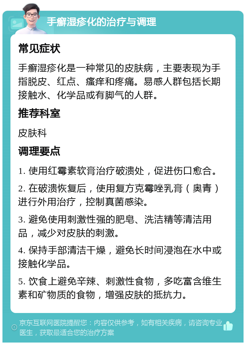 手癣湿疹化的治疗与调理 常见症状 手癣湿疹化是一种常见的皮肤病，主要表现为手指脱皮、红点、瘙痒和疼痛。易感人群包括长期接触水、化学品或有脚气的人群。 推荐科室 皮肤科 调理要点 1. 使用红霉素软膏治疗破溃处，促进伤口愈合。 2. 在破溃恢复后，使用复方克霉唑乳膏（奥青）进行外用治疗，控制真菌感染。 3. 避免使用刺激性强的肥皂、洗洁精等清洁用品，减少对皮肤的刺激。 4. 保持手部清洁干燥，避免长时间浸泡在水中或接触化学品。 5. 饮食上避免辛辣、刺激性食物，多吃富含维生素和矿物质的食物，增强皮肤的抵抗力。