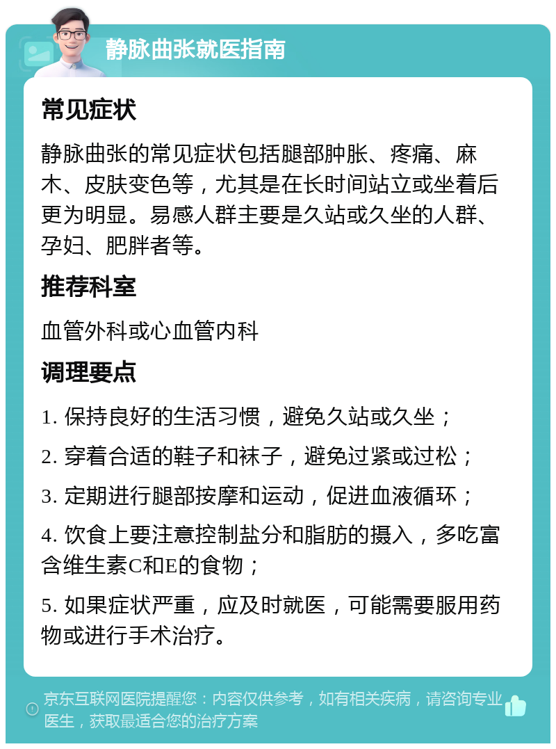 静脉曲张就医指南 常见症状 静脉曲张的常见症状包括腿部肿胀、疼痛、麻木、皮肤变色等，尤其是在长时间站立或坐着后更为明显。易感人群主要是久站或久坐的人群、孕妇、肥胖者等。 推荐科室 血管外科或心血管内科 调理要点 1. 保持良好的生活习惯，避免久站或久坐； 2. 穿着合适的鞋子和袜子，避免过紧或过松； 3. 定期进行腿部按摩和运动，促进血液循环； 4. 饮食上要注意控制盐分和脂肪的摄入，多吃富含维生素C和E的食物； 5. 如果症状严重，应及时就医，可能需要服用药物或进行手术治疗。