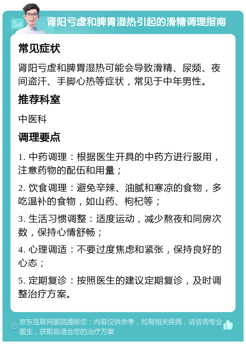 肾阳亏虚和脾胃湿热引起的滑精调理指南 常见症状 肾阳亏虚和脾胃湿热可能会导致滑精、尿频、夜间盗汗、手脚心热等症状，常见于中年男性。 推荐科室 中医科 调理要点 1. 中药调理：根据医生开具的中药方进行服用，注意药物的配伍和用量； 2. 饮食调理：避免辛辣、油腻和寒凉的食物，多吃温补的食物，如山药、枸杞等； 3. 生活习惯调整：适度运动，减少熬夜和同房次数，保持心情舒畅； 4. 心理调适：不要过度焦虑和紧张，保持良好的心态； 5. 定期复诊：按照医生的建议定期复诊，及时调整治疗方案。