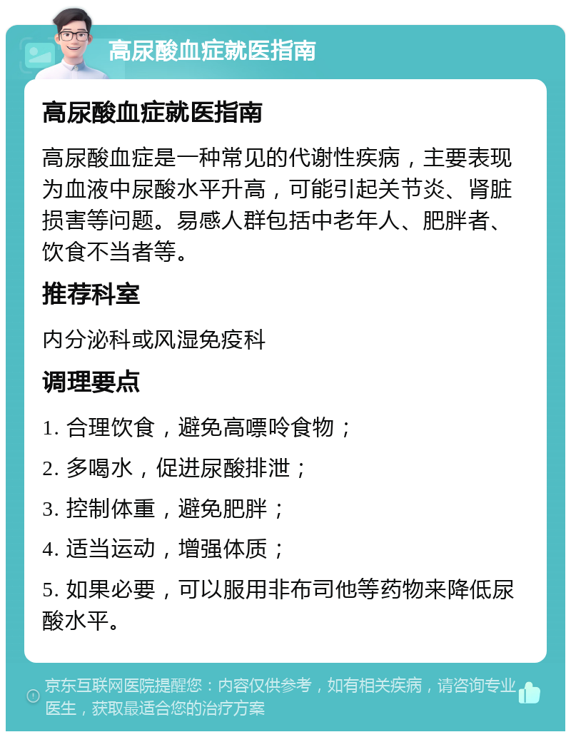 高尿酸血症就医指南 高尿酸血症就医指南 高尿酸血症是一种常见的代谢性疾病，主要表现为血液中尿酸水平升高，可能引起关节炎、肾脏损害等问题。易感人群包括中老年人、肥胖者、饮食不当者等。 推荐科室 内分泌科或风湿免疫科 调理要点 1. 合理饮食，避免高嘌呤食物； 2. 多喝水，促进尿酸排泄； 3. 控制体重，避免肥胖； 4. 适当运动，增强体质； 5. 如果必要，可以服用非布司他等药物来降低尿酸水平。