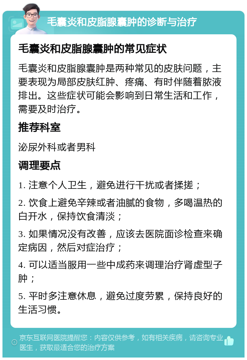 毛囊炎和皮脂腺囊肿的诊断与治疗 毛囊炎和皮脂腺囊肿的常见症状 毛囊炎和皮脂腺囊肿是两种常见的皮肤问题，主要表现为局部皮肤红肿、疼痛、有时伴随着脓液排出。这些症状可能会影响到日常生活和工作，需要及时治疗。 推荐科室 泌尿外科或者男科 调理要点 1. 注意个人卫生，避免进行干扰或者揉搓； 2. 饮食上避免辛辣或者油腻的食物，多喝温热的白开水，保持饮食清淡； 3. 如果情况没有改善，应该去医院面诊检查来确定病因，然后对症治疗； 4. 可以适当服用一些中成药来调理治疗肾虚型子肿； 5. 平时多注意休息，避免过度劳累，保持良好的生活习惯。