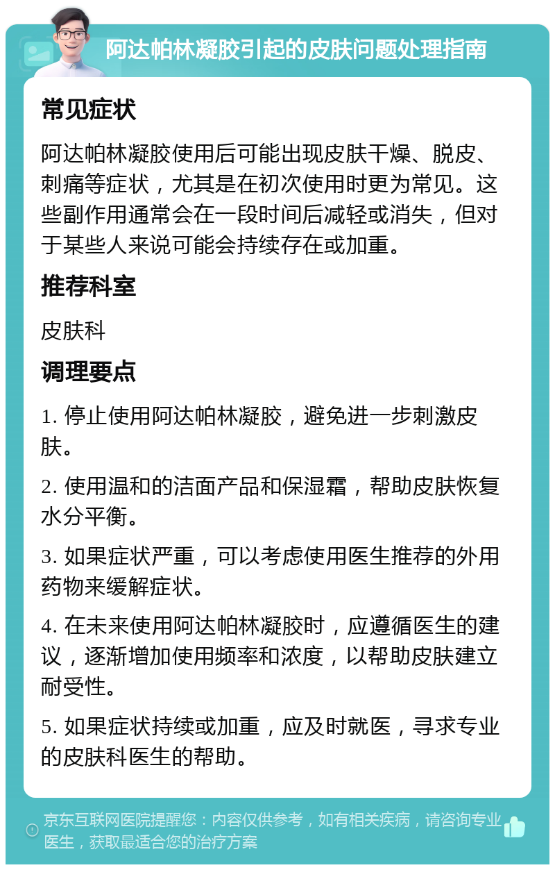 阿达帕林凝胶引起的皮肤问题处理指南 常见症状 阿达帕林凝胶使用后可能出现皮肤干燥、脱皮、刺痛等症状，尤其是在初次使用时更为常见。这些副作用通常会在一段时间后减轻或消失，但对于某些人来说可能会持续存在或加重。 推荐科室 皮肤科 调理要点 1. 停止使用阿达帕林凝胶，避免进一步刺激皮肤。 2. 使用温和的洁面产品和保湿霜，帮助皮肤恢复水分平衡。 3. 如果症状严重，可以考虑使用医生推荐的外用药物来缓解症状。 4. 在未来使用阿达帕林凝胶时，应遵循医生的建议，逐渐增加使用频率和浓度，以帮助皮肤建立耐受性。 5. 如果症状持续或加重，应及时就医，寻求专业的皮肤科医生的帮助。