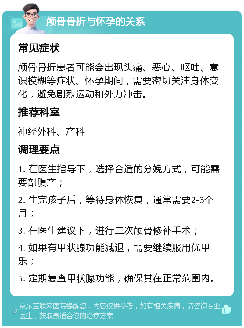 颅骨骨折与怀孕的关系 常见症状 颅骨骨折患者可能会出现头痛、恶心、呕吐、意识模糊等症状。怀孕期间，需要密切关注身体变化，避免剧烈运动和外力冲击。 推荐科室 神经外科、产科 调理要点 1. 在医生指导下，选择合适的分娩方式，可能需要剖腹产； 2. 生完孩子后，等待身体恢复，通常需要2-3个月； 3. 在医生建议下，进行二次颅骨修补手术； 4. 如果有甲状腺功能减退，需要继续服用优甲乐； 5. 定期复查甲状腺功能，确保其在正常范围内。