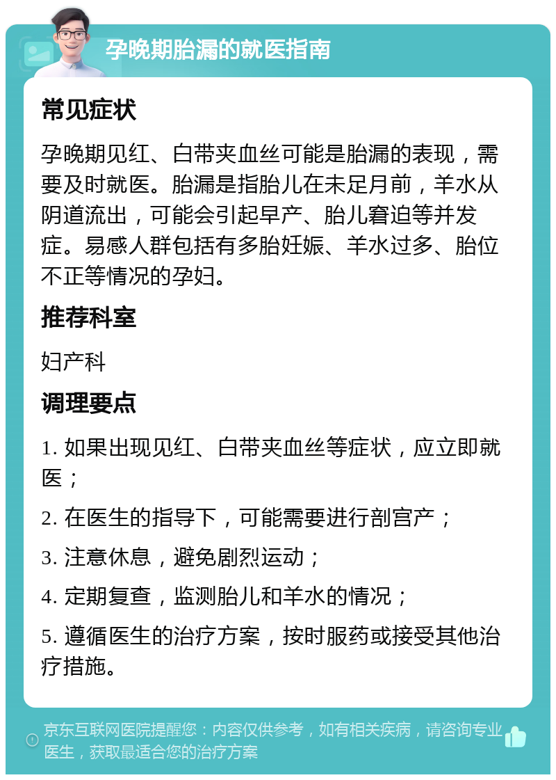 孕晚期胎漏的就医指南 常见症状 孕晚期见红、白带夹血丝可能是胎漏的表现，需要及时就医。胎漏是指胎儿在未足月前，羊水从阴道流出，可能会引起早产、胎儿窘迫等并发症。易感人群包括有多胎妊娠、羊水过多、胎位不正等情况的孕妇。 推荐科室 妇产科 调理要点 1. 如果出现见红、白带夹血丝等症状，应立即就医； 2. 在医生的指导下，可能需要进行剖宫产； 3. 注意休息，避免剧烈运动； 4. 定期复查，监测胎儿和羊水的情况； 5. 遵循医生的治疗方案，按时服药或接受其他治疗措施。