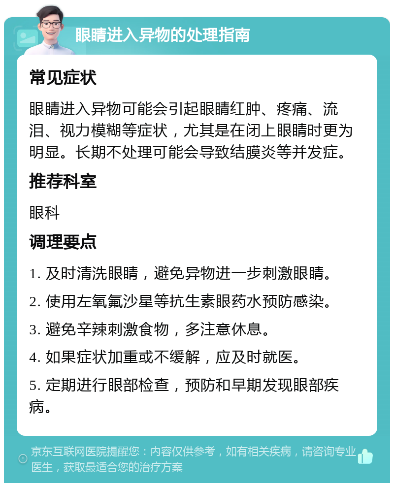 眼睛进入异物的处理指南 常见症状 眼睛进入异物可能会引起眼睛红肿、疼痛、流泪、视力模糊等症状，尤其是在闭上眼睛时更为明显。长期不处理可能会导致结膜炎等并发症。 推荐科室 眼科 调理要点 1. 及时清洗眼睛，避免异物进一步刺激眼睛。 2. 使用左氧氟沙星等抗生素眼药水预防感染。 3. 避免辛辣刺激食物，多注意休息。 4. 如果症状加重或不缓解，应及时就医。 5. 定期进行眼部检查，预防和早期发现眼部疾病。