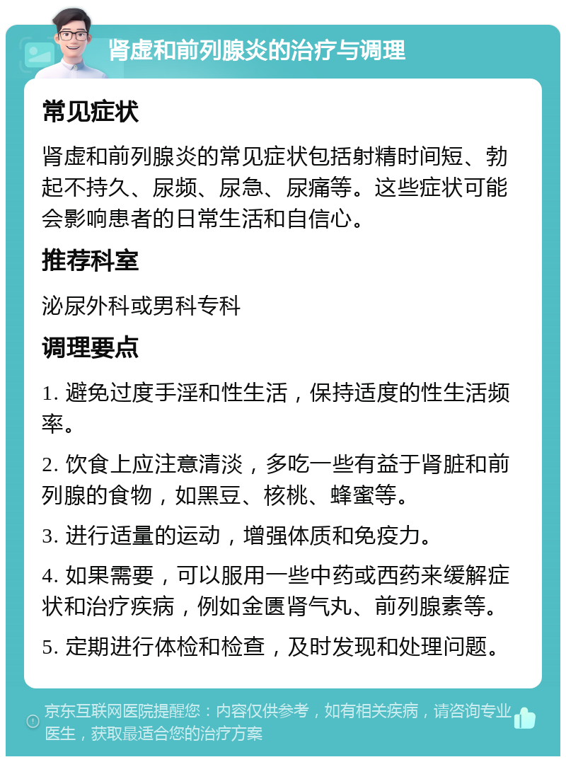 肾虚和前列腺炎的治疗与调理 常见症状 肾虚和前列腺炎的常见症状包括射精时间短、勃起不持久、尿频、尿急、尿痛等。这些症状可能会影响患者的日常生活和自信心。 推荐科室 泌尿外科或男科专科 调理要点 1. 避免过度手淫和性生活，保持适度的性生活频率。 2. 饮食上应注意清淡，多吃一些有益于肾脏和前列腺的食物，如黑豆、核桃、蜂蜜等。 3. 进行适量的运动，增强体质和免疫力。 4. 如果需要，可以服用一些中药或西药来缓解症状和治疗疾病，例如金匮肾气丸、前列腺素等。 5. 定期进行体检和检查，及时发现和处理问题。