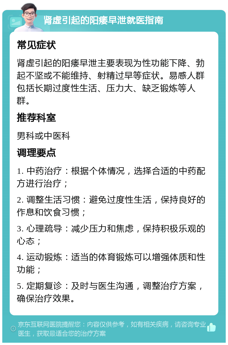 肾虚引起的阳痿早泄就医指南 常见症状 肾虚引起的阳痿早泄主要表现为性功能下降、勃起不坚或不能维持、射精过早等症状。易感人群包括长期过度性生活、压力大、缺乏锻炼等人群。 推荐科室 男科或中医科 调理要点 1. 中药治疗：根据个体情况，选择合适的中药配方进行治疗； 2. 调整生活习惯：避免过度性生活，保持良好的作息和饮食习惯； 3. 心理疏导：减少压力和焦虑，保持积极乐观的心态； 4. 运动锻炼：适当的体育锻炼可以增强体质和性功能； 5. 定期复诊：及时与医生沟通，调整治疗方案，确保治疗效果。