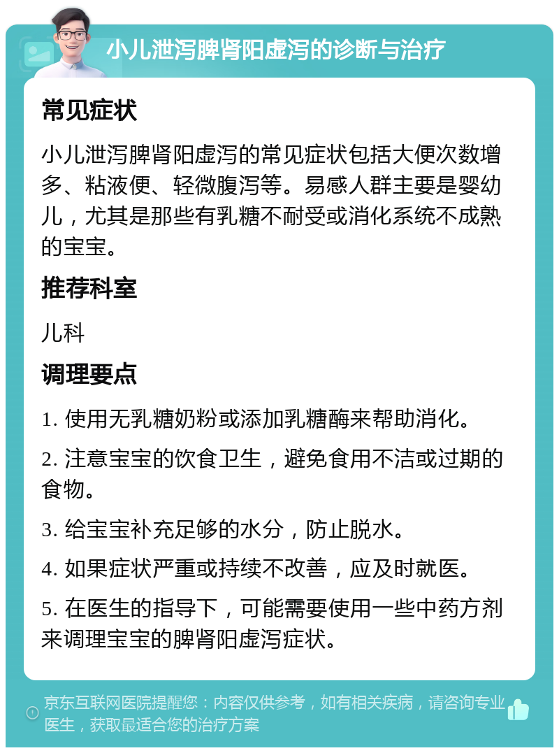 小儿泄泻脾肾阳虚泻的诊断与治疗 常见症状 小儿泄泻脾肾阳虚泻的常见症状包括大便次数增多、粘液便、轻微腹泻等。易感人群主要是婴幼儿，尤其是那些有乳糖不耐受或消化系统不成熟的宝宝。 推荐科室 儿科 调理要点 1. 使用无乳糖奶粉或添加乳糖酶来帮助消化。 2. 注意宝宝的饮食卫生，避免食用不洁或过期的食物。 3. 给宝宝补充足够的水分，防止脱水。 4. 如果症状严重或持续不改善，应及时就医。 5. 在医生的指导下，可能需要使用一些中药方剂来调理宝宝的脾肾阳虚泻症状。