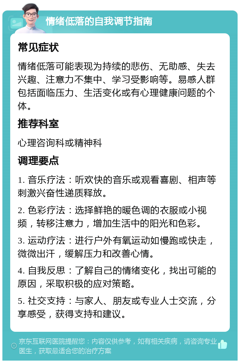 情绪低落的自我调节指南 常见症状 情绪低落可能表现为持续的悲伤、无助感、失去兴趣、注意力不集中、学习受影响等。易感人群包括面临压力、生活变化或有心理健康问题的个体。 推荐科室 心理咨询科或精神科 调理要点 1. 音乐疗法：听欢快的音乐或观看喜剧、相声等刺激兴奋性递质释放。 2. 色彩疗法：选择鲜艳的暖色调的衣服或小视频，转移注意力，增加生活中的阳光和色彩。 3. 运动疗法：进行户外有氧运动如慢跑或快走，微微出汗，缓解压力和改善心情。 4. 自我反思：了解自己的情绪变化，找出可能的原因，采取积极的应对策略。 5. 社交支持：与家人、朋友或专业人士交流，分享感受，获得支持和建议。