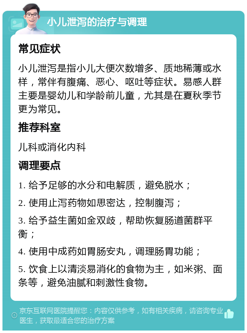 小儿泄泻的治疗与调理 常见症状 小儿泄泻是指小儿大便次数增多、质地稀薄或水样，常伴有腹痛、恶心、呕吐等症状。易感人群主要是婴幼儿和学龄前儿童，尤其是在夏秋季节更为常见。 推荐科室 儿科或消化内科 调理要点 1. 给予足够的水分和电解质，避免脱水； 2. 使用止泻药物如思密达，控制腹泻； 3. 给予益生菌如金双歧，帮助恢复肠道菌群平衡； 4. 使用中成药如胃肠安丸，调理肠胃功能； 5. 饮食上以清淡易消化的食物为主，如米粥、面条等，避免油腻和刺激性食物。