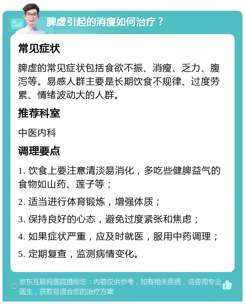 脾虚引起的消瘦如何治疗？ 常见症状 脾虚的常见症状包括食欲不振、消瘦、乏力、腹泻等。易感人群主要是长期饮食不规律、过度劳累、情绪波动大的人群。 推荐科室 中医内科 调理要点 1. 饮食上要注意清淡易消化，多吃些健脾益气的食物如山药、莲子等； 2. 适当进行体育锻炼，增强体质； 3. 保持良好的心态，避免过度紧张和焦虑； 4. 如果症状严重，应及时就医，服用中药调理； 5. 定期复查，监测病情变化。