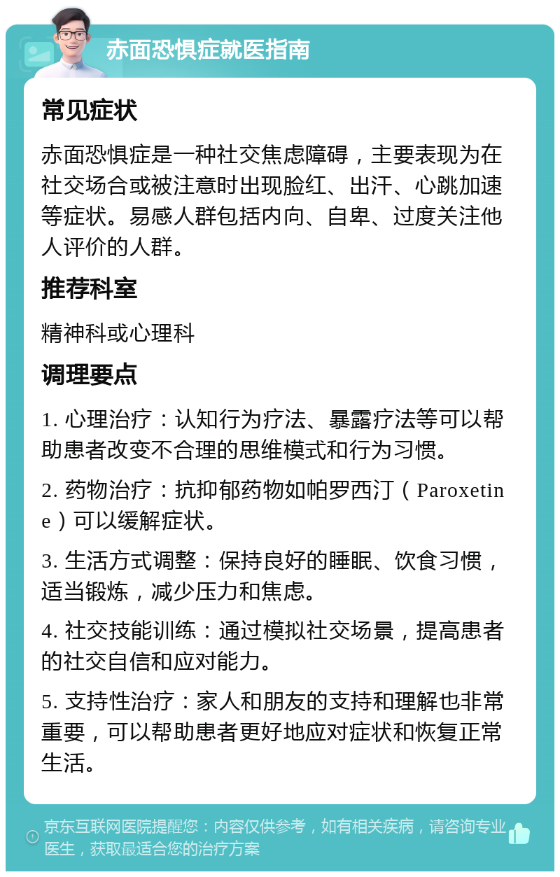 赤面恐惧症就医指南 常见症状 赤面恐惧症是一种社交焦虑障碍，主要表现为在社交场合或被注意时出现脸红、出汗、心跳加速等症状。易感人群包括内向、自卑、过度关注他人评价的人群。 推荐科室 精神科或心理科 调理要点 1. 心理治疗：认知行为疗法、暴露疗法等可以帮助患者改变不合理的思维模式和行为习惯。 2. 药物治疗：抗抑郁药物如帕罗西汀（Paroxetine）可以缓解症状。 3. 生活方式调整：保持良好的睡眠、饮食习惯，适当锻炼，减少压力和焦虑。 4. 社交技能训练：通过模拟社交场景，提高患者的社交自信和应对能力。 5. 支持性治疗：家人和朋友的支持和理解也非常重要，可以帮助患者更好地应对症状和恢复正常生活。