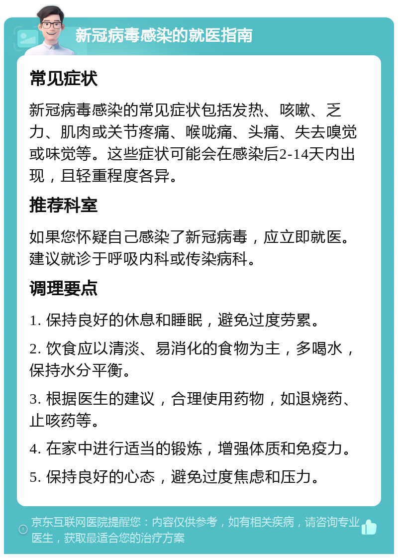 新冠病毒感染的就医指南 常见症状 新冠病毒感染的常见症状包括发热、咳嗽、乏力、肌肉或关节疼痛、喉咙痛、头痛、失去嗅觉或味觉等。这些症状可能会在感染后2-14天内出现，且轻重程度各异。 推荐科室 如果您怀疑自己感染了新冠病毒，应立即就医。建议就诊于呼吸内科或传染病科。 调理要点 1. 保持良好的休息和睡眠，避免过度劳累。 2. 饮食应以清淡、易消化的食物为主，多喝水，保持水分平衡。 3. 根据医生的建议，合理使用药物，如退烧药、止咳药等。 4. 在家中进行适当的锻炼，增强体质和免疫力。 5. 保持良好的心态，避免过度焦虑和压力。