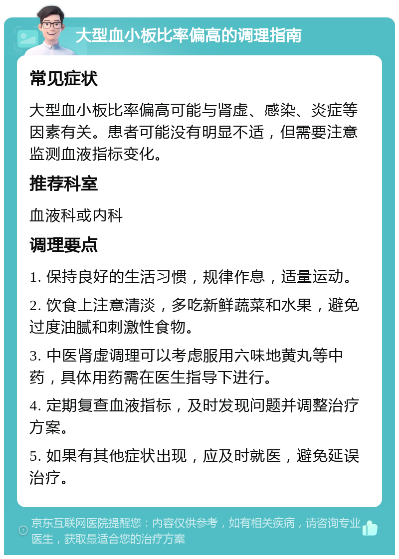 大型血小板比率偏高的调理指南 常见症状 大型血小板比率偏高可能与肾虚、感染、炎症等因素有关。患者可能没有明显不适，但需要注意监测血液指标变化。 推荐科室 血液科或内科 调理要点 1. 保持良好的生活习惯，规律作息，适量运动。 2. 饮食上注意清淡，多吃新鲜蔬菜和水果，避免过度油腻和刺激性食物。 3. 中医肾虚调理可以考虑服用六味地黄丸等中药，具体用药需在医生指导下进行。 4. 定期复查血液指标，及时发现问题并调整治疗方案。 5. 如果有其他症状出现，应及时就医，避免延误治疗。