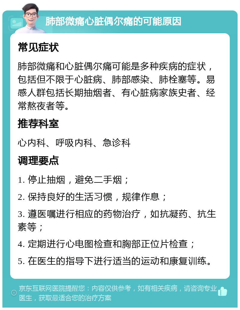 肺部微痛心脏偶尔痛的可能原因 常见症状 肺部微痛和心脏偶尔痛可能是多种疾病的症状，包括但不限于心脏病、肺部感染、肺栓塞等。易感人群包括长期抽烟者、有心脏病家族史者、经常熬夜者等。 推荐科室 心内科、呼吸内科、急诊科 调理要点 1. 停止抽烟，避免二手烟； 2. 保持良好的生活习惯，规律作息； 3. 遵医嘱进行相应的药物治疗，如抗凝药、抗生素等； 4. 定期进行心电图检查和胸部正位片检查； 5. 在医生的指导下进行适当的运动和康复训练。