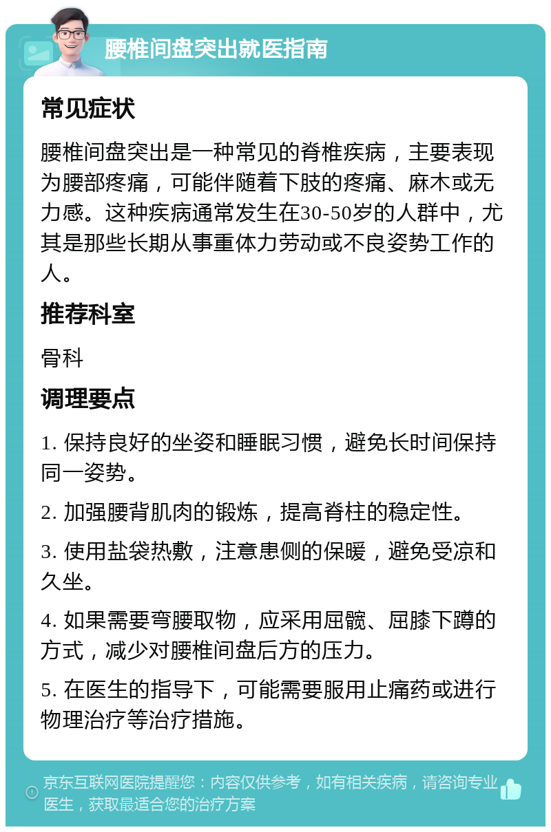 腰椎间盘突出就医指南 常见症状 腰椎间盘突出是一种常见的脊椎疾病，主要表现为腰部疼痛，可能伴随着下肢的疼痛、麻木或无力感。这种疾病通常发生在30-50岁的人群中，尤其是那些长期从事重体力劳动或不良姿势工作的人。 推荐科室 骨科 调理要点 1. 保持良好的坐姿和睡眠习惯，避免长时间保持同一姿势。 2. 加强腰背肌肉的锻炼，提高脊柱的稳定性。 3. 使用盐袋热敷，注意患侧的保暖，避免受凉和久坐。 4. 如果需要弯腰取物，应采用屈髋、屈膝下蹲的方式，减少对腰椎间盘后方的压力。 5. 在医生的指导下，可能需要服用止痛药或进行物理治疗等治疗措施。