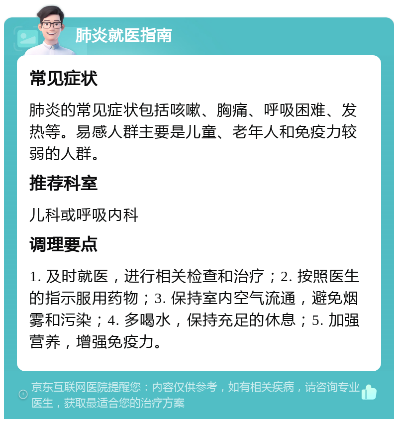 肺炎就医指南 常见症状 肺炎的常见症状包括咳嗽、胸痛、呼吸困难、发热等。易感人群主要是儿童、老年人和免疫力较弱的人群。 推荐科室 儿科或呼吸内科 调理要点 1. 及时就医，进行相关检查和治疗；2. 按照医生的指示服用药物；3. 保持室内空气流通，避免烟雾和污染；4. 多喝水，保持充足的休息；5. 加强营养，增强免疫力。