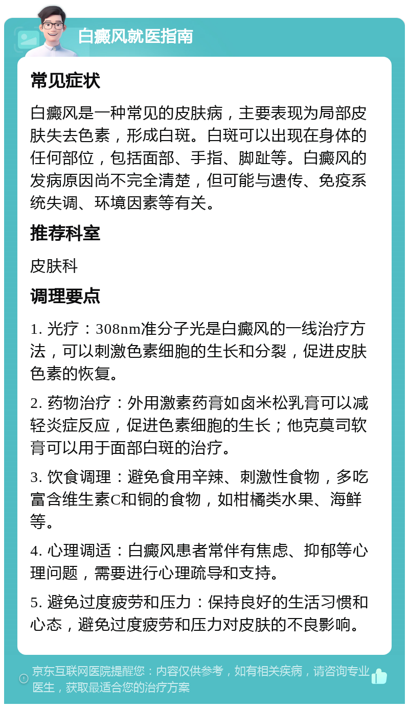 白癜风就医指南 常见症状 白癜风是一种常见的皮肤病，主要表现为局部皮肤失去色素，形成白斑。白斑可以出现在身体的任何部位，包括面部、手指、脚趾等。白癜风的发病原因尚不完全清楚，但可能与遗传、免疫系统失调、环境因素等有关。 推荐科室 皮肤科 调理要点 1. 光疗：308nm准分子光是白癜风的一线治疗方法，可以刺激色素细胞的生长和分裂，促进皮肤色素的恢复。 2. 药物治疗：外用激素药膏如卤米松乳膏可以减轻炎症反应，促进色素细胞的生长；他克莫司软膏可以用于面部白斑的治疗。 3. 饮食调理：避免食用辛辣、刺激性食物，多吃富含维生素C和铜的食物，如柑橘类水果、海鲜等。 4. 心理调适：白癜风患者常伴有焦虑、抑郁等心理问题，需要进行心理疏导和支持。 5. 避免过度疲劳和压力：保持良好的生活习惯和心态，避免过度疲劳和压力对皮肤的不良影响。