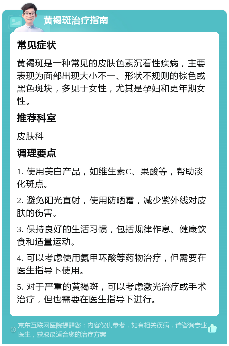 黄褐斑治疗指南 常见症状 黄褐斑是一种常见的皮肤色素沉着性疾病，主要表现为面部出现大小不一、形状不规则的棕色或黑色斑块，多见于女性，尤其是孕妇和更年期女性。 推荐科室 皮肤科 调理要点 1. 使用美白产品，如维生素C、果酸等，帮助淡化斑点。 2. 避免阳光直射，使用防晒霜，减少紫外线对皮肤的伤害。 3. 保持良好的生活习惯，包括规律作息、健康饮食和适量运动。 4. 可以考虑使用氨甲环酸等药物治疗，但需要在医生指导下使用。 5. 对于严重的黄褐斑，可以考虑激光治疗或手术治疗，但也需要在医生指导下进行。