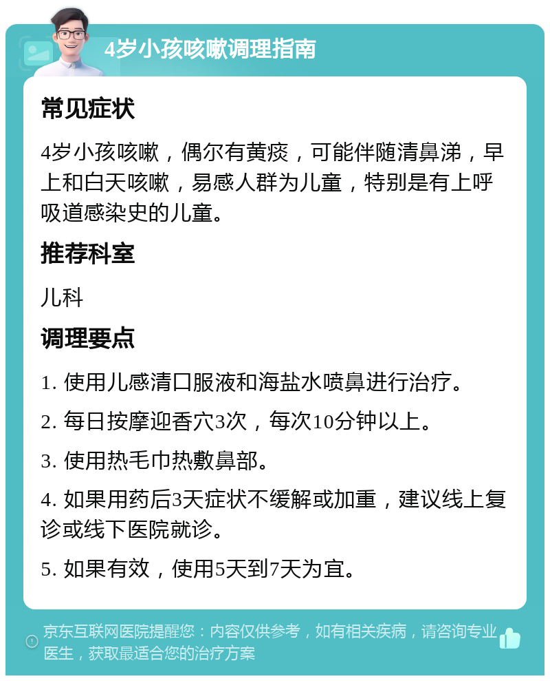 4岁小孩咳嗽调理指南 常见症状 4岁小孩咳嗽，偶尔有黄痰，可能伴随清鼻涕，早上和白天咳嗽，易感人群为儿童，特别是有上呼吸道感染史的儿童。 推荐科室 儿科 调理要点 1. 使用儿感清口服液和海盐水喷鼻进行治疗。 2. 每日按摩迎香穴3次，每次10分钟以上。 3. 使用热毛巾热敷鼻部。 4. 如果用药后3天症状不缓解或加重，建议线上复诊或线下医院就诊。 5. 如果有效，使用5天到7天为宜。