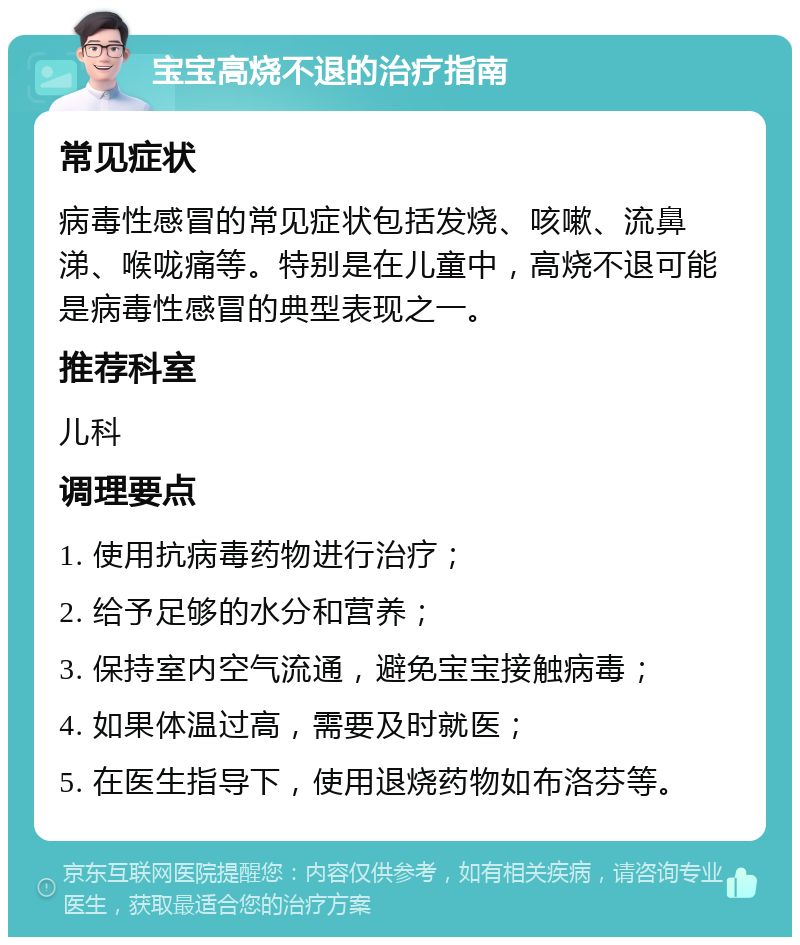 宝宝高烧不退的治疗指南 常见症状 病毒性感冒的常见症状包括发烧、咳嗽、流鼻涕、喉咙痛等。特别是在儿童中，高烧不退可能是病毒性感冒的典型表现之一。 推荐科室 儿科 调理要点 1. 使用抗病毒药物进行治疗； 2. 给予足够的水分和营养； 3. 保持室内空气流通，避免宝宝接触病毒； 4. 如果体温过高，需要及时就医； 5. 在医生指导下，使用退烧药物如布洛芬等。