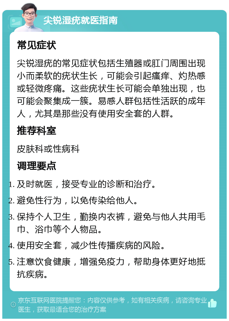 尖锐湿疣就医指南 常见症状 尖锐湿疣的常见症状包括生殖器或肛门周围出现小而柔软的疣状生长，可能会引起瘙痒、灼热感或轻微疼痛。这些疣状生长可能会单独出现，也可能会聚集成一簇。易感人群包括性活跃的成年人，尤其是那些没有使用安全套的人群。 推荐科室 皮肤科或性病科 调理要点 及时就医，接受专业的诊断和治疗。 避免性行为，以免传染给他人。 保持个人卫生，勤换内衣裤，避免与他人共用毛巾、浴巾等个人物品。 使用安全套，减少性传播疾病的风险。 注意饮食健康，增强免疫力，帮助身体更好地抵抗疾病。