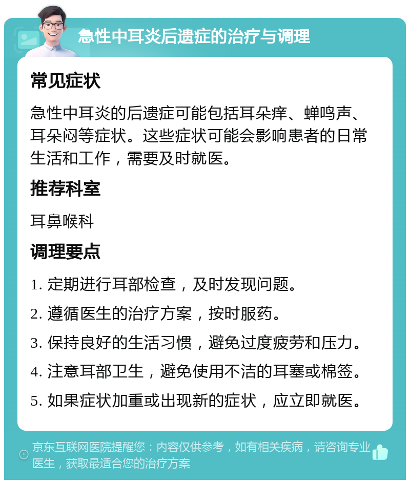 急性中耳炎后遗症的治疗与调理 常见症状 急性中耳炎的后遗症可能包括耳朵痒、蝉鸣声、耳朵闷等症状。这些症状可能会影响患者的日常生活和工作，需要及时就医。 推荐科室 耳鼻喉科 调理要点 1. 定期进行耳部检查，及时发现问题。 2. 遵循医生的治疗方案，按时服药。 3. 保持良好的生活习惯，避免过度疲劳和压力。 4. 注意耳部卫生，避免使用不洁的耳塞或棉签。 5. 如果症状加重或出现新的症状，应立即就医。