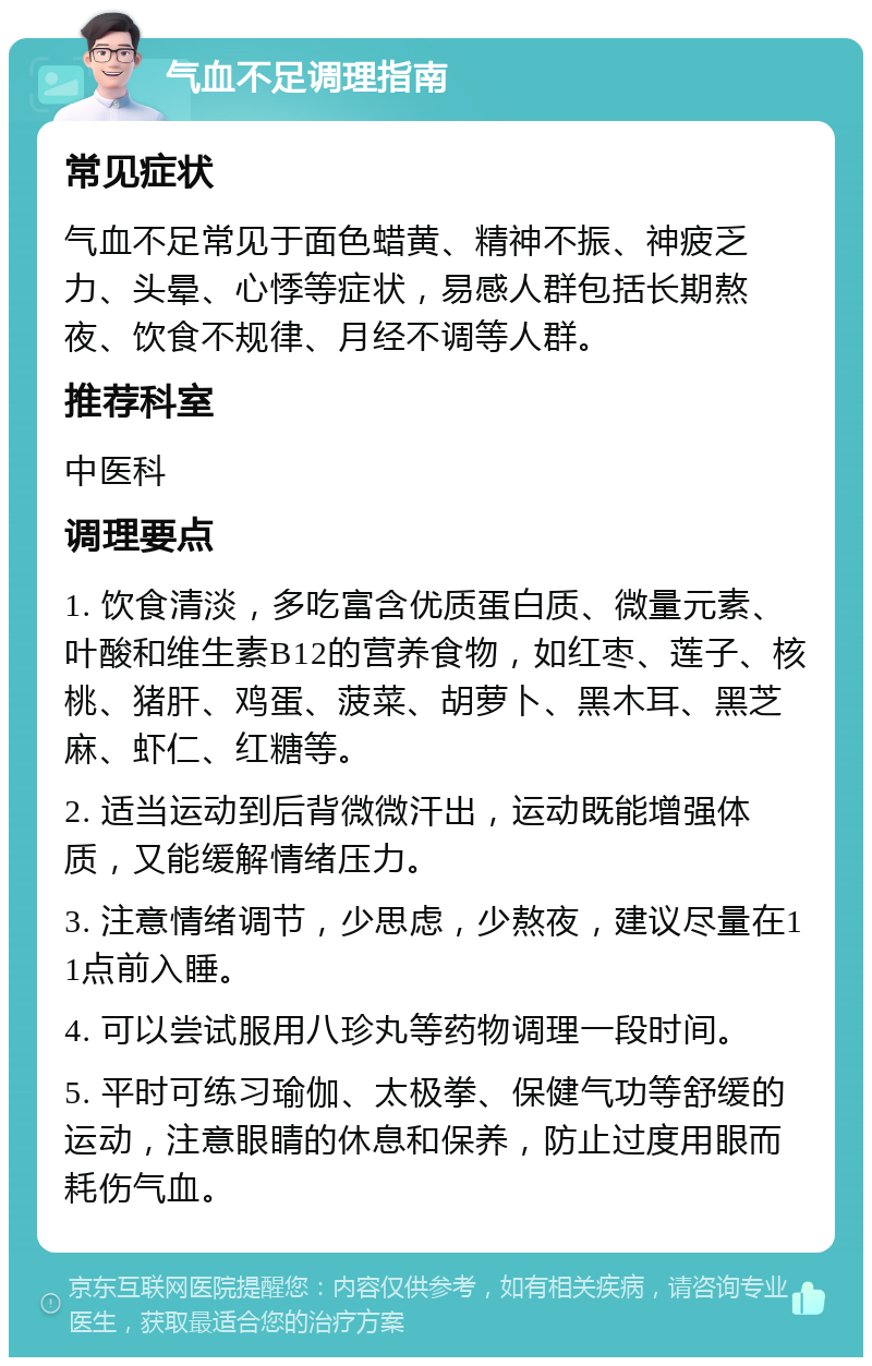 气血不足调理指南 常见症状 气血不足常见于面色蜡黄、精神不振、神疲乏力、头晕、心悸等症状，易感人群包括长期熬夜、饮食不规律、月经不调等人群。 推荐科室 中医科 调理要点 1. 饮食清淡，多吃富含优质蛋白质、微量元素、叶酸和维生素B12的营养食物，如红枣、莲子、核桃、猪肝、鸡蛋、菠菜、胡萝卜、黑木耳、黑芝麻、虾仁、红糖等。 2. 适当运动到后背微微汗出，运动既能增强体质，又能缓解情绪压力。 3. 注意情绪调节，少思虑，少熬夜，建议尽量在11点前入睡。 4. 可以尝试服用八珍丸等药物调理一段时间。 5. 平时可练习瑜伽、太极拳、保健气功等舒缓的运动，注意眼睛的休息和保养，防止过度用眼而耗伤气血。