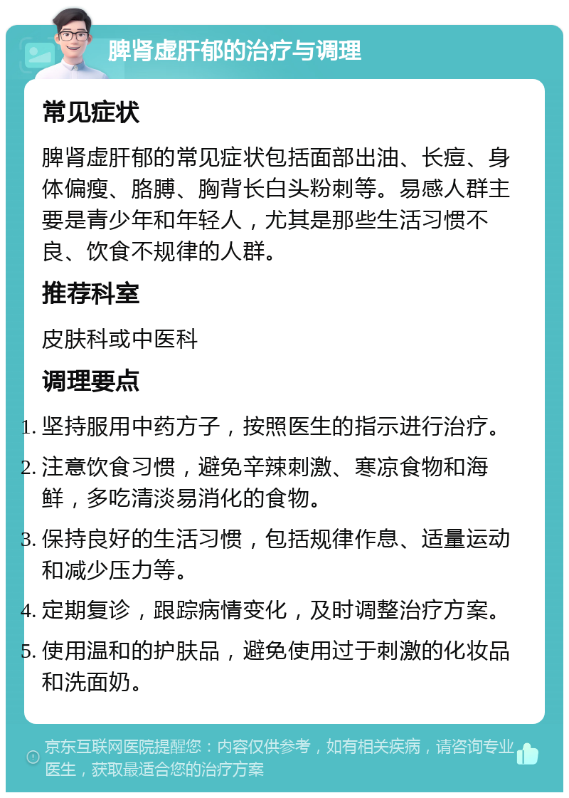 脾肾虚肝郁的治疗与调理 常见症状 脾肾虚肝郁的常见症状包括面部出油、长痘、身体偏瘦、胳膊、胸背长白头粉刺等。易感人群主要是青少年和年轻人，尤其是那些生活习惯不良、饮食不规律的人群。 推荐科室 皮肤科或中医科 调理要点 坚持服用中药方子，按照医生的指示进行治疗。 注意饮食习惯，避免辛辣刺激、寒凉食物和海鲜，多吃清淡易消化的食物。 保持良好的生活习惯，包括规律作息、适量运动和减少压力等。 定期复诊，跟踪病情变化，及时调整治疗方案。 使用温和的护肤品，避免使用过于刺激的化妆品和洗面奶。