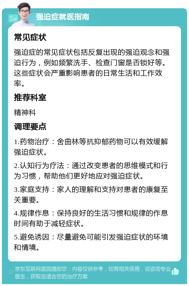 强迫症就医指南 常见症状 强迫症的常见症状包括反复出现的强迫观念和强迫行为，例如频繁洗手、检查门窗是否锁好等。这些症状会严重影响患者的日常生活和工作效率。 推荐科室 精神科 调理要点 1.药物治疗：舍曲林等抗抑郁药物可以有效缓解强迫症状。 2.认知行为疗法：通过改变患者的思维模式和行为习惯，帮助他们更好地应对强迫症状。 3.家庭支持：家人的理解和支持对患者的康复至关重要。 4.规律作息：保持良好的生活习惯和规律的作息时间有助于减轻症状。 5.避免诱因：尽量避免可能引发强迫症状的环境和情境。