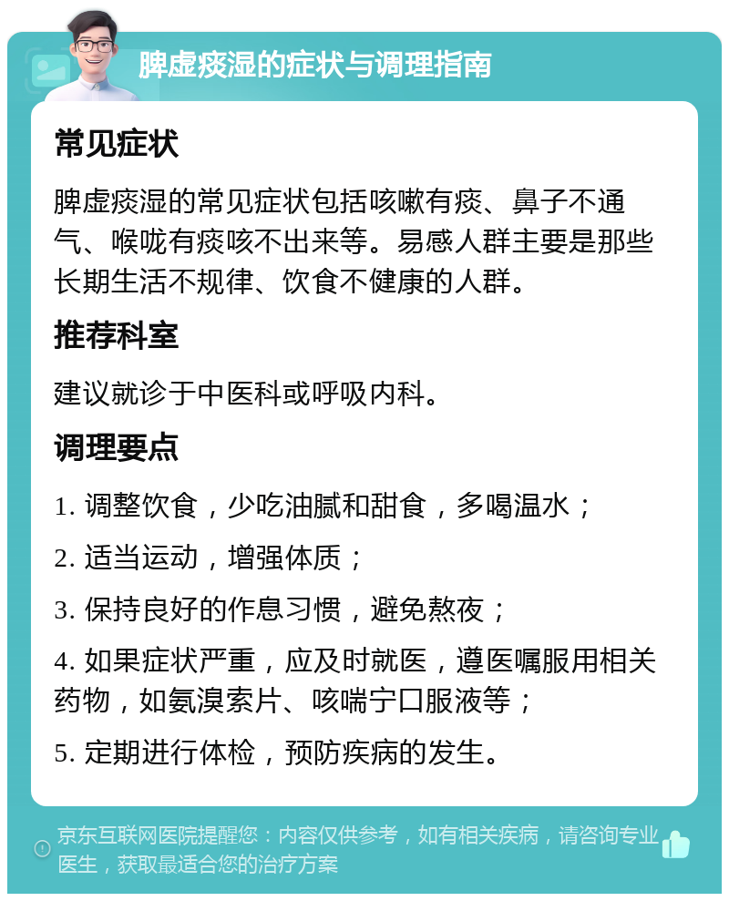 脾虚痰湿的症状与调理指南 常见症状 脾虚痰湿的常见症状包括咳嗽有痰、鼻子不通气、喉咙有痰咳不出来等。易感人群主要是那些长期生活不规律、饮食不健康的人群。 推荐科室 建议就诊于中医科或呼吸内科。 调理要点 1. 调整饮食，少吃油腻和甜食，多喝温水； 2. 适当运动，增强体质； 3. 保持良好的作息习惯，避免熬夜； 4. 如果症状严重，应及时就医，遵医嘱服用相关药物，如氨溴索片、咳喘宁口服液等； 5. 定期进行体检，预防疾病的发生。