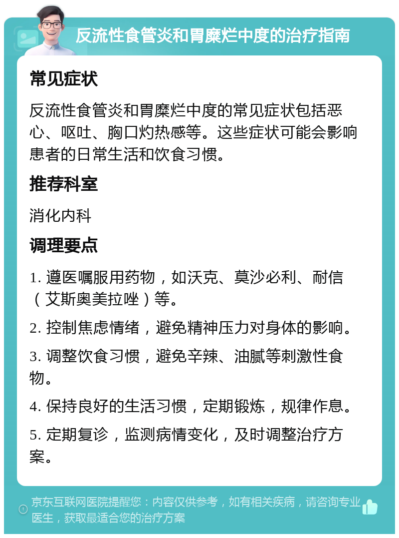 反流性食管炎和胃糜烂中度的治疗指南 常见症状 反流性食管炎和胃糜烂中度的常见症状包括恶心、呕吐、胸口灼热感等。这些症状可能会影响患者的日常生活和饮食习惯。 推荐科室 消化内科 调理要点 1. 遵医嘱服用药物，如沃克、莫沙必利、耐信（艾斯奥美拉唑）等。 2. 控制焦虑情绪，避免精神压力对身体的影响。 3. 调整饮食习惯，避免辛辣、油腻等刺激性食物。 4. 保持良好的生活习惯，定期锻炼，规律作息。 5. 定期复诊，监测病情变化，及时调整治疗方案。