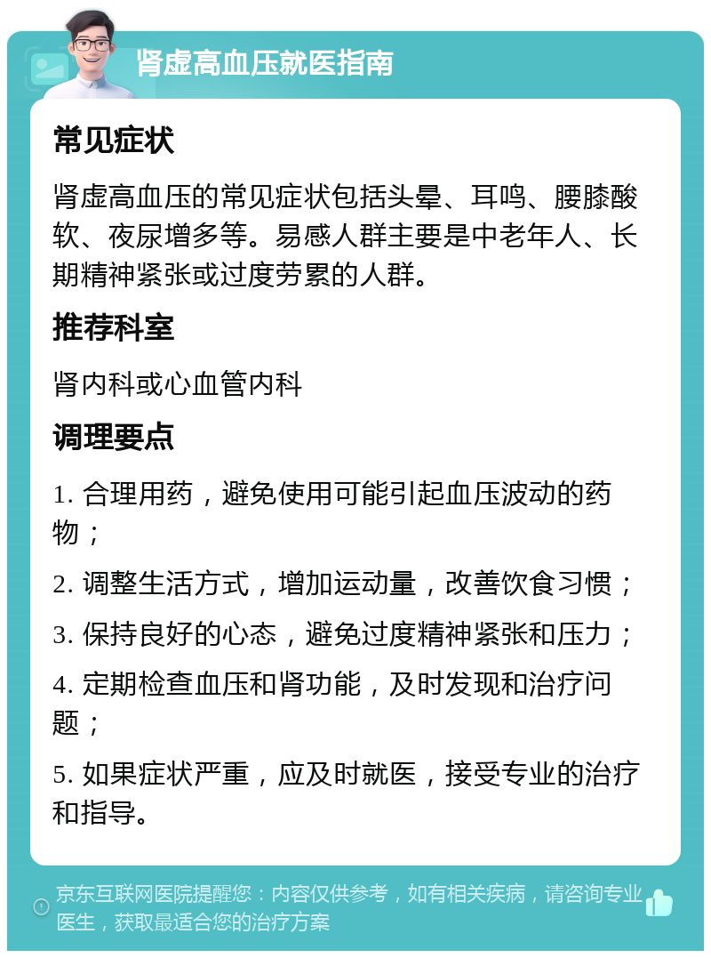 肾虚高血压就医指南 常见症状 肾虚高血压的常见症状包括头晕、耳鸣、腰膝酸软、夜尿增多等。易感人群主要是中老年人、长期精神紧张或过度劳累的人群。 推荐科室 肾内科或心血管内科 调理要点 1. 合理用药，避免使用可能引起血压波动的药物； 2. 调整生活方式，增加运动量，改善饮食习惯； 3. 保持良好的心态，避免过度精神紧张和压力； 4. 定期检查血压和肾功能，及时发现和治疗问题； 5. 如果症状严重，应及时就医，接受专业的治疗和指导。