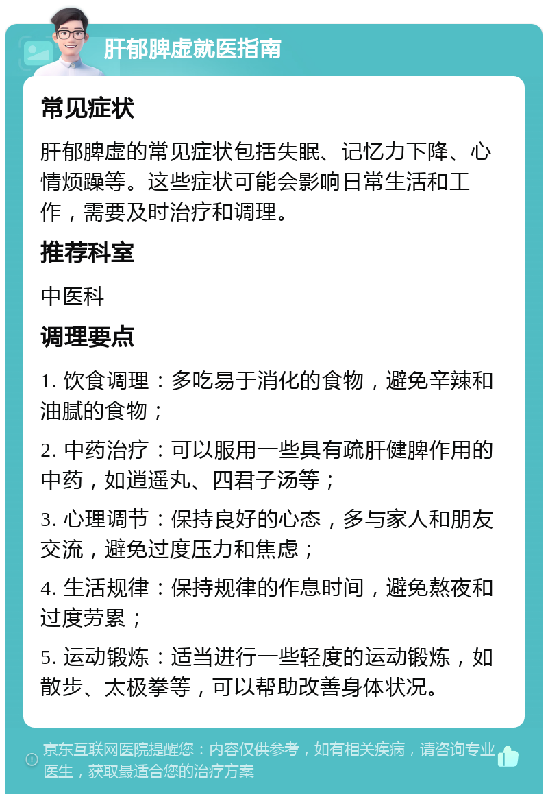 肝郁脾虚就医指南 常见症状 肝郁脾虚的常见症状包括失眠、记忆力下降、心情烦躁等。这些症状可能会影响日常生活和工作，需要及时治疗和调理。 推荐科室 中医科 调理要点 1. 饮食调理：多吃易于消化的食物，避免辛辣和油腻的食物； 2. 中药治疗：可以服用一些具有疏肝健脾作用的中药，如逍遥丸、四君子汤等； 3. 心理调节：保持良好的心态，多与家人和朋友交流，避免过度压力和焦虑； 4. 生活规律：保持规律的作息时间，避免熬夜和过度劳累； 5. 运动锻炼：适当进行一些轻度的运动锻炼，如散步、太极拳等，可以帮助改善身体状况。