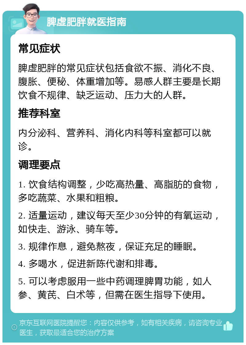 脾虚肥胖就医指南 常见症状 脾虚肥胖的常见症状包括食欲不振、消化不良、腹胀、便秘、体重增加等。易感人群主要是长期饮食不规律、缺乏运动、压力大的人群。 推荐科室 内分泌科、营养科、消化内科等科室都可以就诊。 调理要点 1. 饮食结构调整，少吃高热量、高脂肪的食物，多吃蔬菜、水果和粗粮。 2. 适量运动，建议每天至少30分钟的有氧运动，如快走、游泳、骑车等。 3. 规律作息，避免熬夜，保证充足的睡眠。 4. 多喝水，促进新陈代谢和排毒。 5. 可以考虑服用一些中药调理脾胃功能，如人参、黄芪、白术等，但需在医生指导下使用。