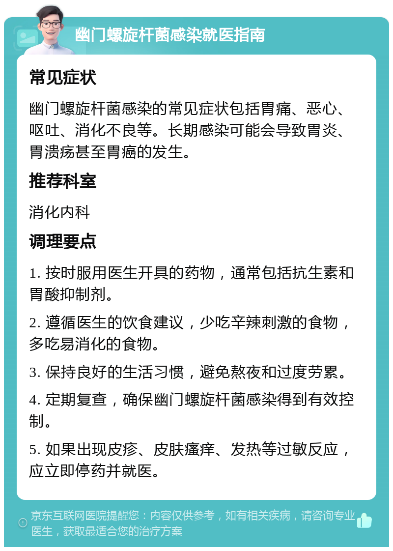 幽门螺旋杆菌感染就医指南 常见症状 幽门螺旋杆菌感染的常见症状包括胃痛、恶心、呕吐、消化不良等。长期感染可能会导致胃炎、胃溃疡甚至胃癌的发生。 推荐科室 消化内科 调理要点 1. 按时服用医生开具的药物，通常包括抗生素和胃酸抑制剂。 2. 遵循医生的饮食建议，少吃辛辣刺激的食物，多吃易消化的食物。 3. 保持良好的生活习惯，避免熬夜和过度劳累。 4. 定期复查，确保幽门螺旋杆菌感染得到有效控制。 5. 如果出现皮疹、皮肤瘙痒、发热等过敏反应，应立即停药并就医。