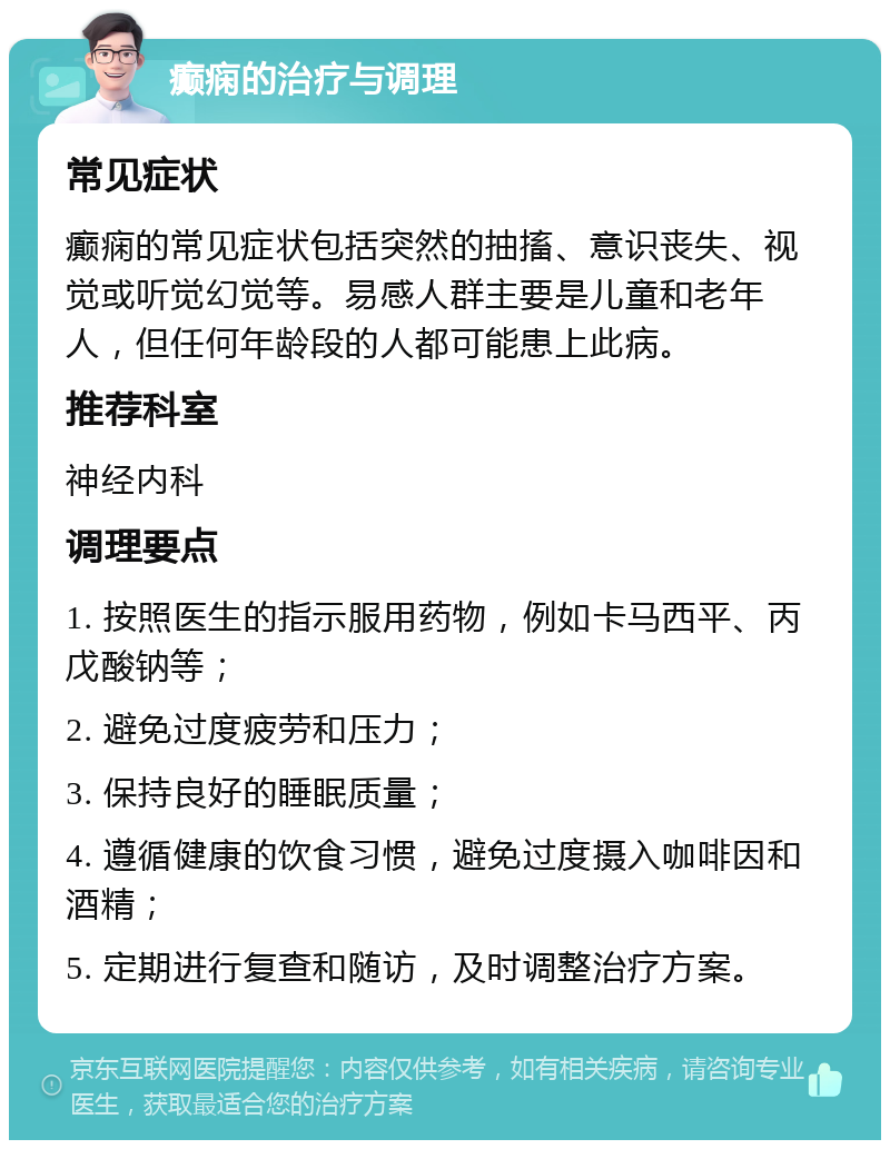 癫痫的治疗与调理 常见症状 癫痫的常见症状包括突然的抽搐、意识丧失、视觉或听觉幻觉等。易感人群主要是儿童和老年人，但任何年龄段的人都可能患上此病。 推荐科室 神经内科 调理要点 1. 按照医生的指示服用药物，例如卡马西平、丙戊酸钠等； 2. 避免过度疲劳和压力； 3. 保持良好的睡眠质量； 4. 遵循健康的饮食习惯，避免过度摄入咖啡因和酒精； 5. 定期进行复查和随访，及时调整治疗方案。