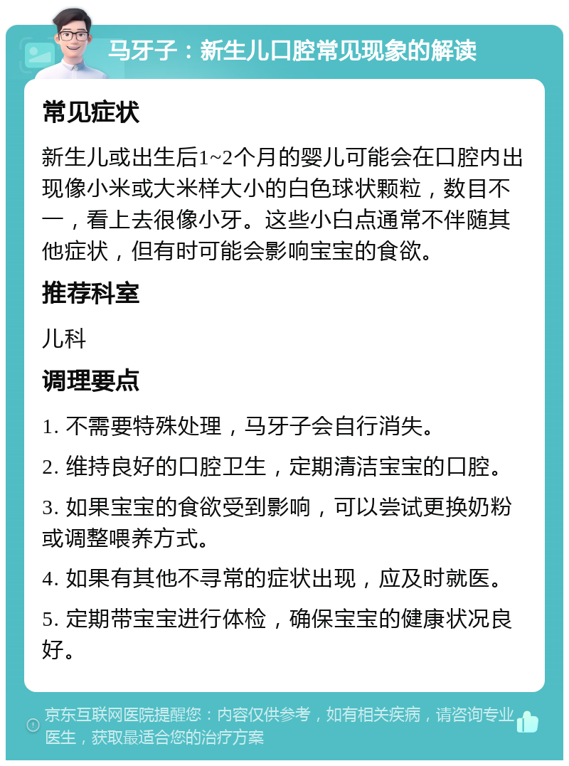 马牙子：新生儿口腔常见现象的解读 常见症状 新生儿或出生后1~2个月的婴儿可能会在口腔内出现像小米或大米样大小的白色球状颗粒，数目不一，看上去很像小牙。这些小白点通常不伴随其他症状，但有时可能会影响宝宝的食欲。 推荐科室 儿科 调理要点 1. 不需要特殊处理，马牙子会自行消失。 2. 维持良好的口腔卫生，定期清洁宝宝的口腔。 3. 如果宝宝的食欲受到影响，可以尝试更换奶粉或调整喂养方式。 4. 如果有其他不寻常的症状出现，应及时就医。 5. 定期带宝宝进行体检，确保宝宝的健康状况良好。