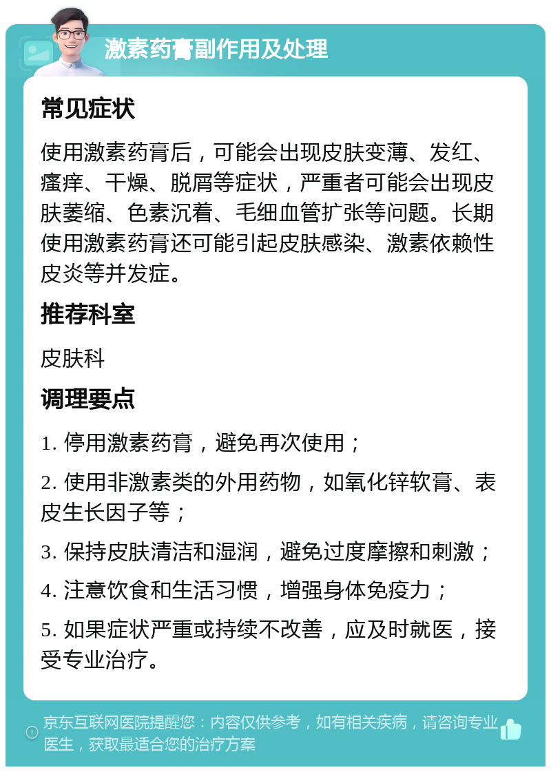 激素药膏副作用及处理 常见症状 使用激素药膏后，可能会出现皮肤变薄、发红、瘙痒、干燥、脱屑等症状，严重者可能会出现皮肤萎缩、色素沉着、毛细血管扩张等问题。长期使用激素药膏还可能引起皮肤感染、激素依赖性皮炎等并发症。 推荐科室 皮肤科 调理要点 1. 停用激素药膏，避免再次使用； 2. 使用非激素类的外用药物，如氧化锌软膏、表皮生长因子等； 3. 保持皮肤清洁和湿润，避免过度摩擦和刺激； 4. 注意饮食和生活习惯，增强身体免疫力； 5. 如果症状严重或持续不改善，应及时就医，接受专业治疗。