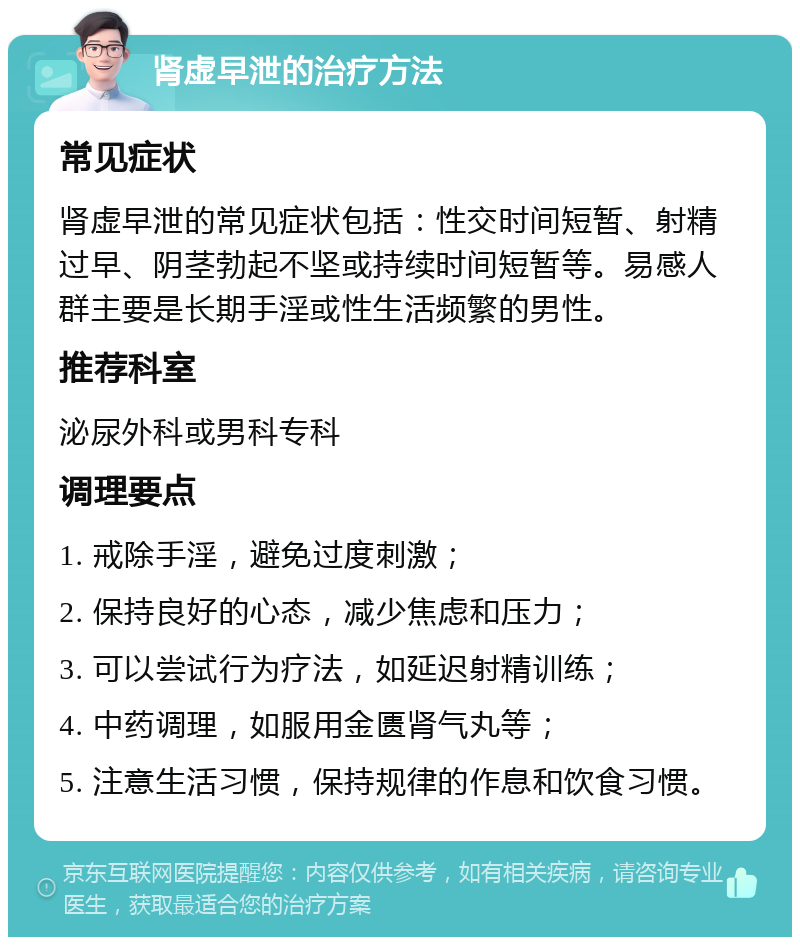 肾虚早泄的治疗方法 常见症状 肾虚早泄的常见症状包括：性交时间短暂、射精过早、阴茎勃起不坚或持续时间短暂等。易感人群主要是长期手淫或性生活频繁的男性。 推荐科室 泌尿外科或男科专科 调理要点 1. 戒除手淫，避免过度刺激； 2. 保持良好的心态，减少焦虑和压力； 3. 可以尝试行为疗法，如延迟射精训练； 4. 中药调理，如服用金匮肾气丸等； 5. 注意生活习惯，保持规律的作息和饮食习惯。