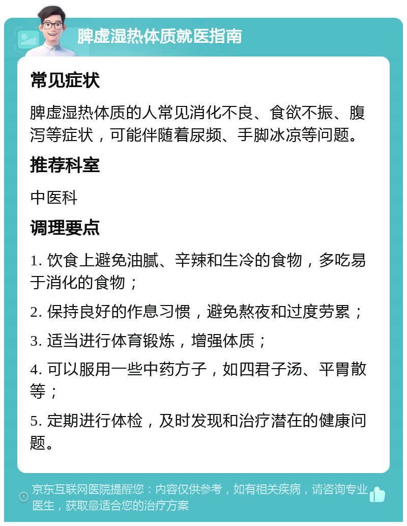 脾虚湿热体质就医指南 常见症状 脾虚湿热体质的人常见消化不良、食欲不振、腹泻等症状，可能伴随着尿频、手脚冰凉等问题。 推荐科室 中医科 调理要点 1. 饮食上避免油腻、辛辣和生冷的食物，多吃易于消化的食物； 2. 保持良好的作息习惯，避免熬夜和过度劳累； 3. 适当进行体育锻炼，增强体质； 4. 可以服用一些中药方子，如四君子汤、平胃散等； 5. 定期进行体检，及时发现和治疗潜在的健康问题。